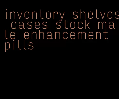 inventory shelves cases stock male enhancement pills