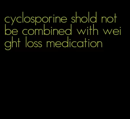 cyclosporine shold not be combined with weight loss medication