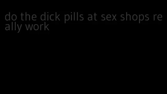 do the dick pills at sex shops really work