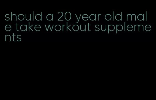 should a 20 year old male take workout supplements