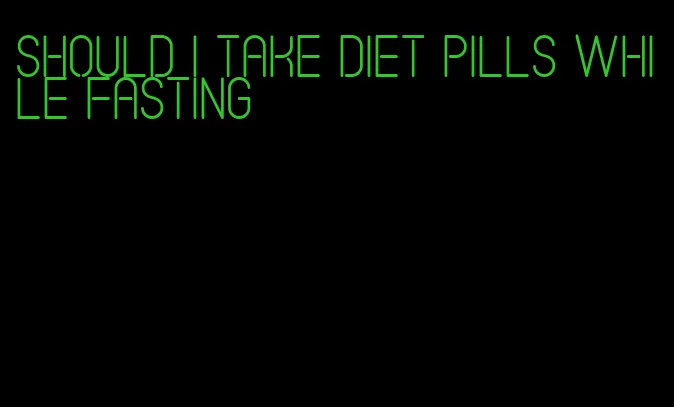 should i take diet pills while fasting