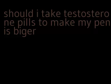 should i take testosterone pills to make my penis biger