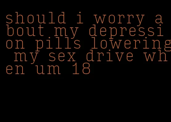 should i worry about my depression pills lowering my sex drive when um 18