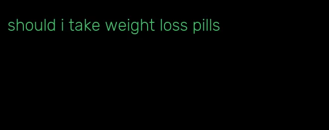 should i take weight loss pills