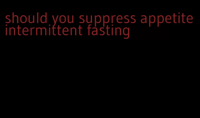 should you suppress appetite intermittent fasting