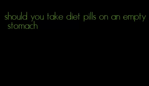 should you take diet pills on an empty stomach