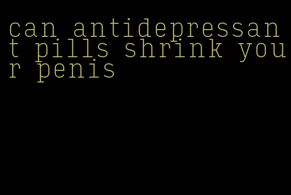 can antidepressant pills shrink your penis