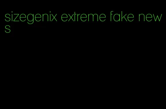 sizegenix extreme fake news