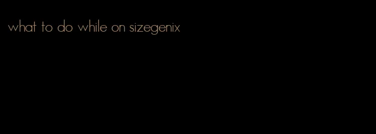 what to do while on sizegenix