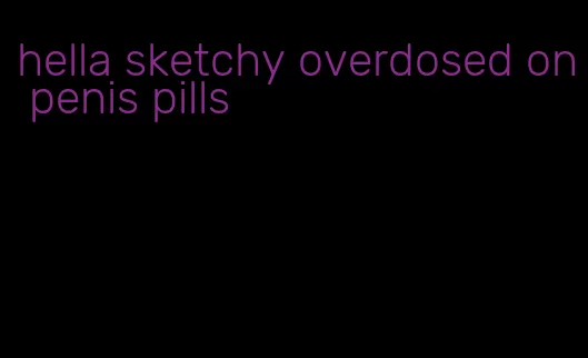 hella sketchy overdosed on penis pills