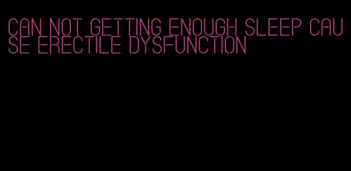 can not getting enough sleep cause erectile dysfunction