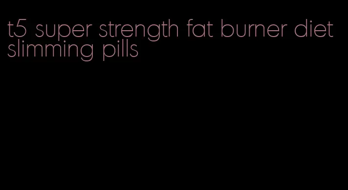 t5 super strength fat burner diet slimming pills