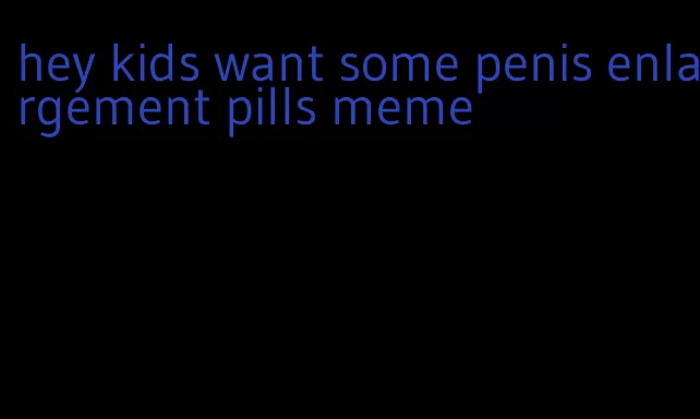 hey kids want some penis enlargement pills meme