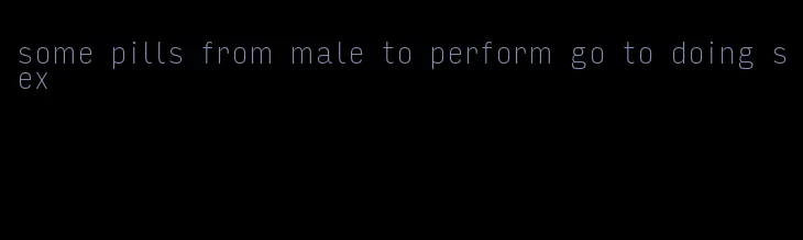 some pills from male to perform go to doing sex