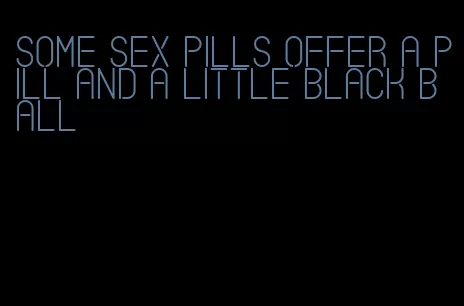 some sex pills offer a pill and a little black ball