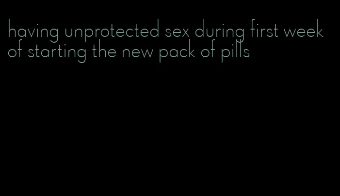 having unprotected sex during first week of starting the new pack of pills