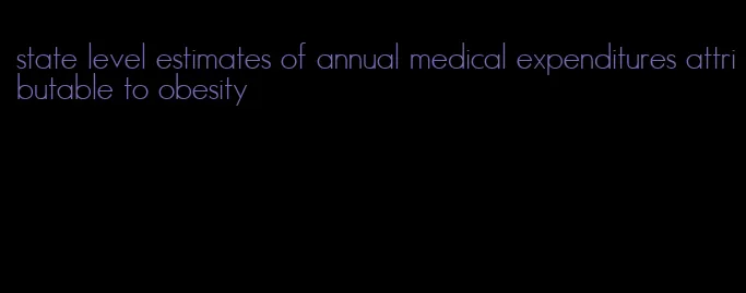 state level estimates of annual medical expenditures attributable to obesity