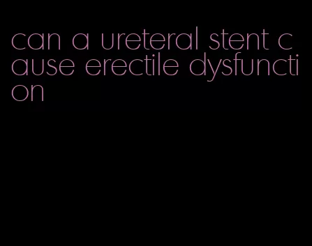 can a ureteral stent cause erectile dysfunction