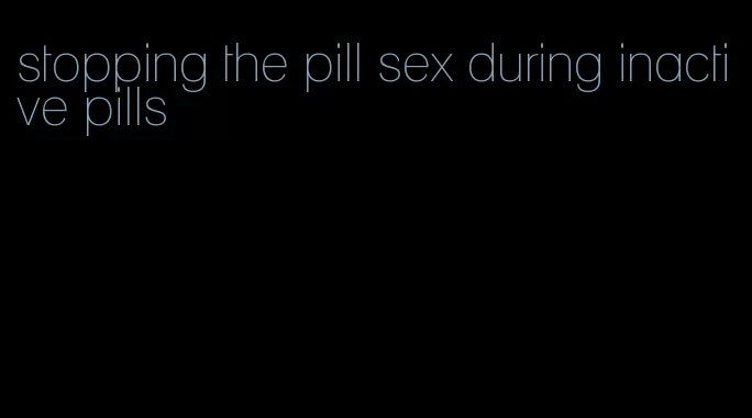 stopping the pill sex during inactive pills