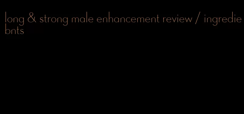 long & strong male enhancement review / ingrediebnts