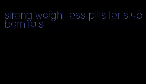 strong weight loss pills for stubborn fats