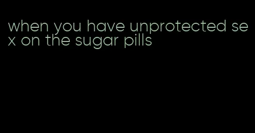 when you have unprotected sex on the sugar pills