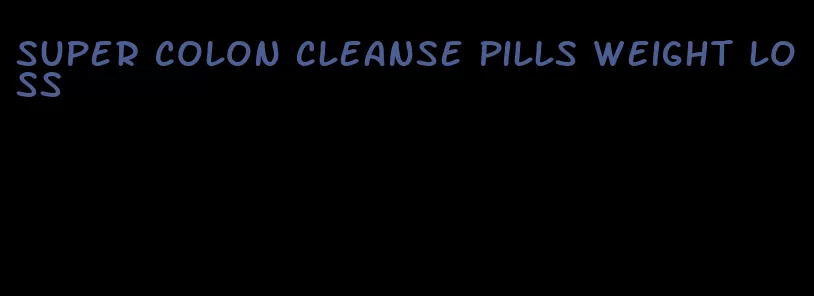 super colon cleanse pills weight loss