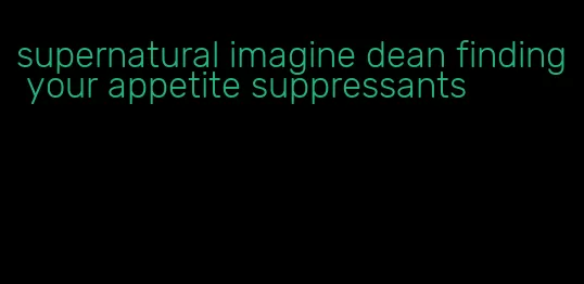 supernatural imagine dean finding your appetite suppressants