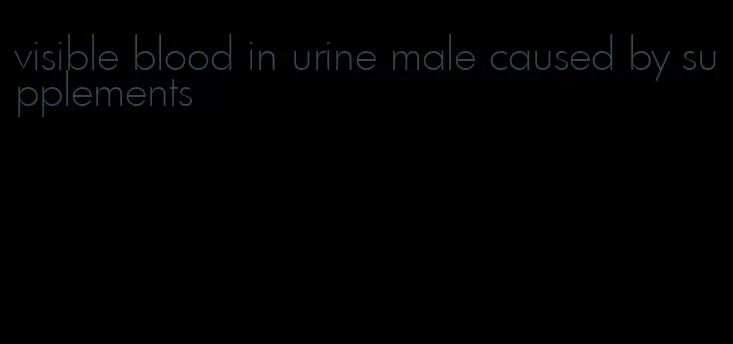 visible blood in urine male caused by supplements