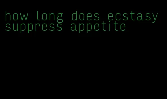 how long does ecstasy suppress appetite