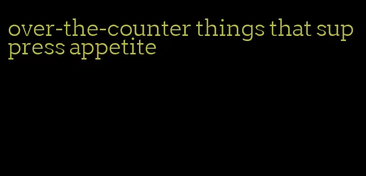 over-the-counter things that suppress appetite