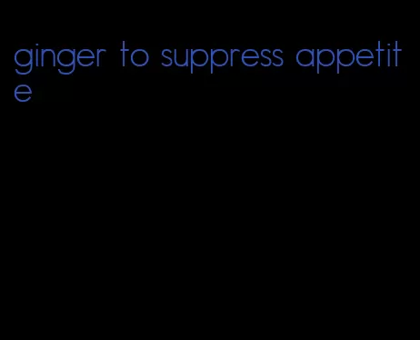 ginger to suppress appetite