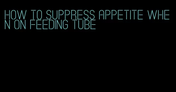 how to suppress appetite when on feeding tube