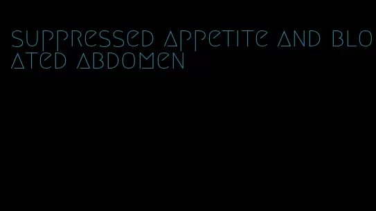 suppressed appetite and bloated abdomen