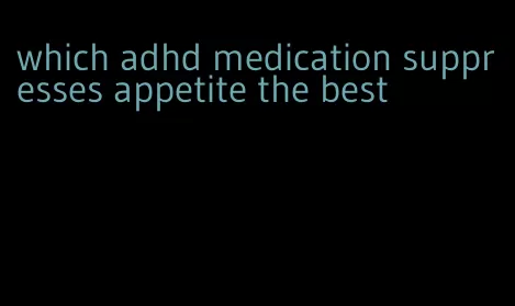 which adhd medication suppresses appetite the best