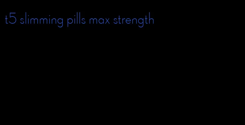 t5 slimming pills max strength