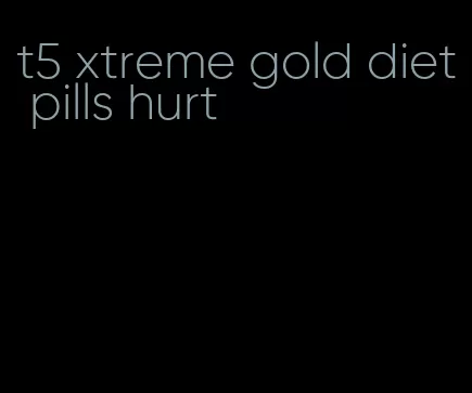 t5 xtreme gold diet pills hurt