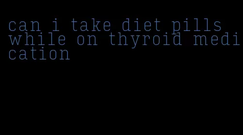 can i take diet pills while on thyroid medication