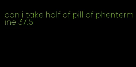 can i take half of pill of phentermine 37.5