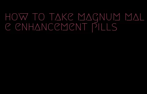 how to take magnum male enhancement pills