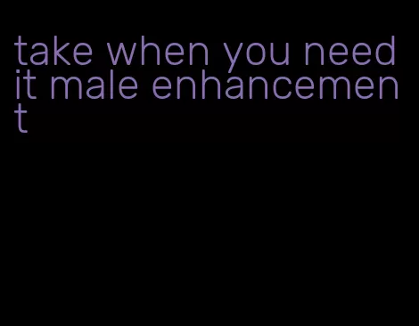 take when you need it male enhancement