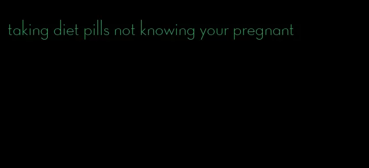 taking diet pills not knowing your pregnant