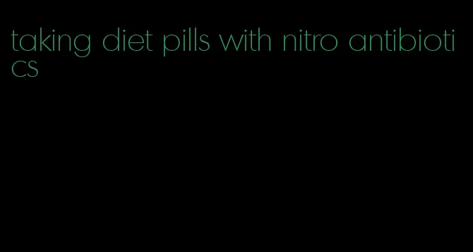 taking diet pills with nitro antibiotics