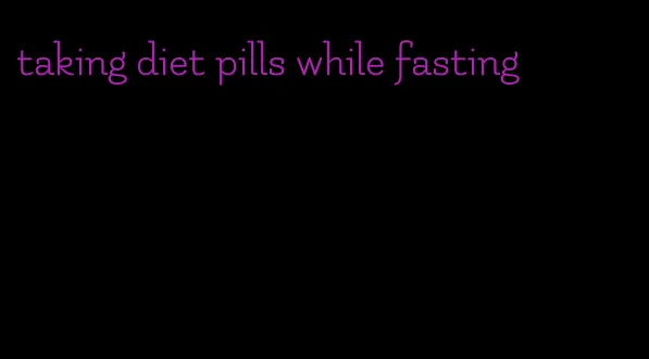 taking diet pills while fasting