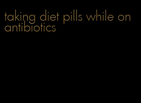 taking diet pills while on antibiotics