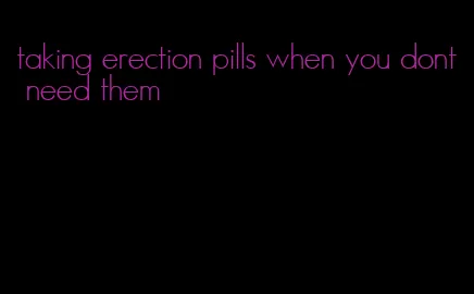 taking erection pills when you dont need them