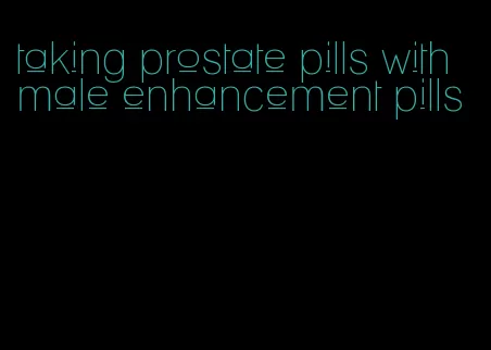 taking prostate pills with male enhancement pills