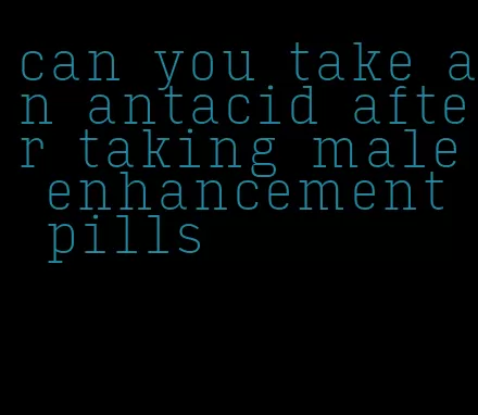 can you take an antacid after taking male enhancement pills