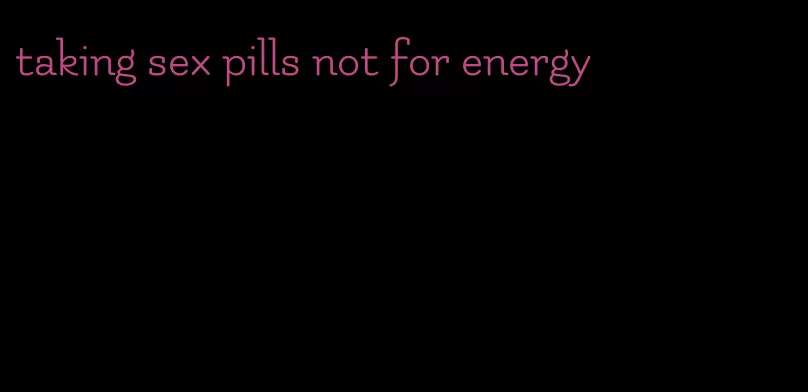 taking sex pills not for energy