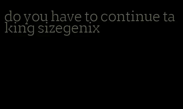 do you have to continue taking sizegenix